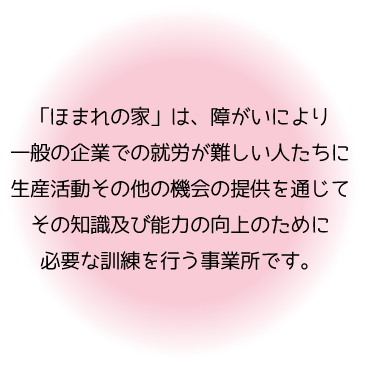 「ほまれの家」では、障がいにより一般の企業での就労が難しい人たちに生産活動その他の機会の提供を通じてその知識及び能力の向上のために必要な訓練を行う事業所です。